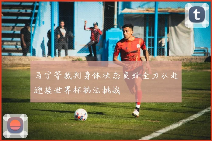 马宁等裁判身体状态良好全力以赴迎接世界杯执法挑战