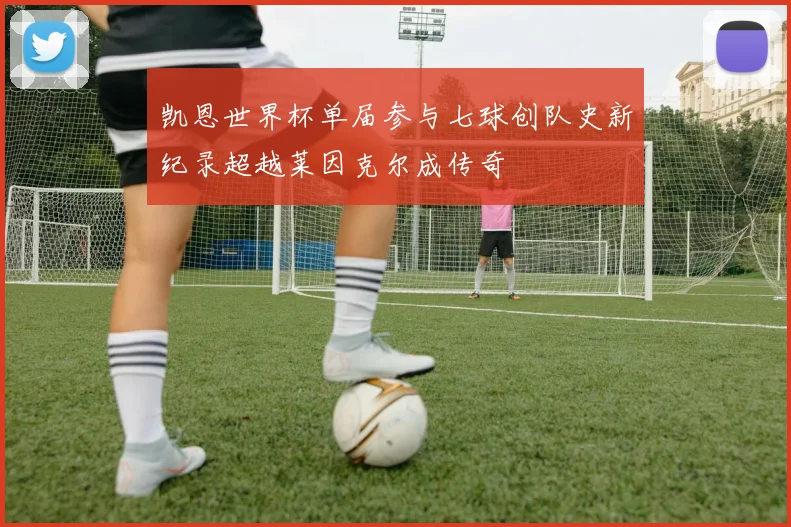 凯恩世界杯单届参与七球创队史新纪录超越莱因克尔成传奇