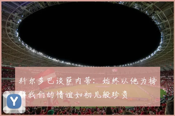 科尔多巴谈萨内蒂：始终以他为榜样我们的情谊如初见般珍贵