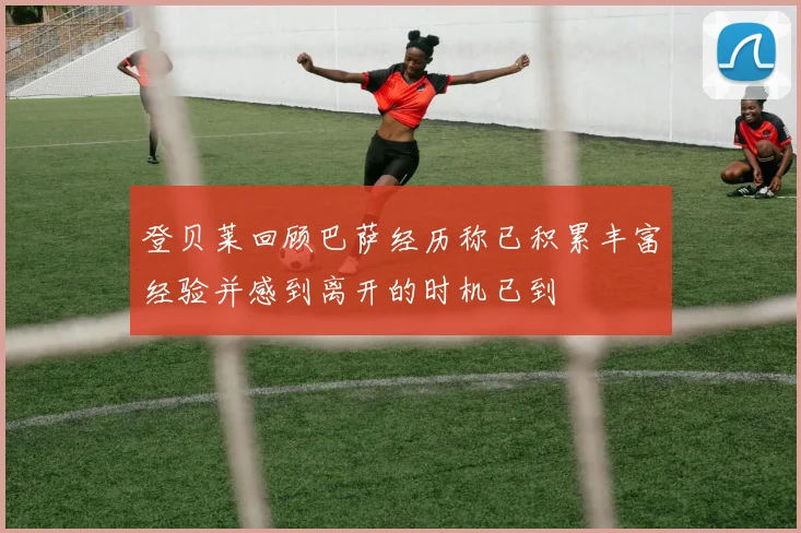 登贝莱回顾巴萨经历称已积累丰富经验并感到离开的时机已到
