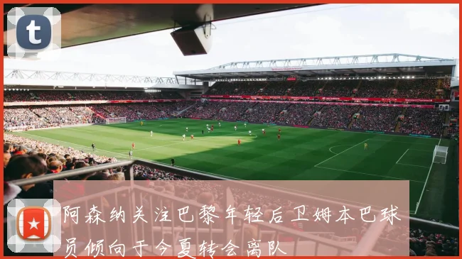 阿森纳关注巴黎年轻后卫姆本巴球员倾向于今夏转会离队