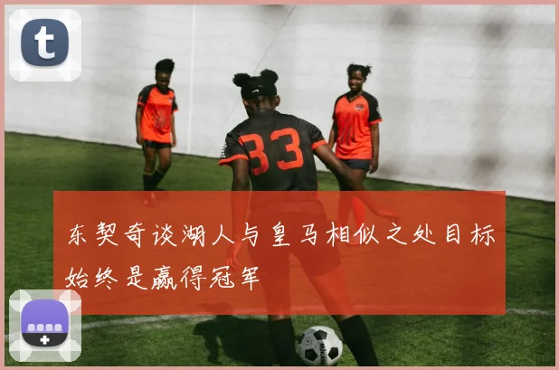 东契奇谈湖人与皇马相似之处目标始终是赢得冠军