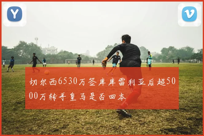 切尔西6530万签库库雷利亚后超5000万转手皇马是否回本