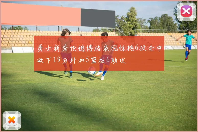 勇士新秀伦德博格表现惊艳6投全中砍下19分外加5篮板6助攻