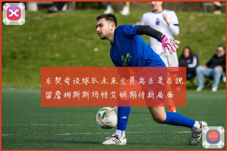 东契奇谈球队未来全员离去是否挽留詹姆斯斯玛特艾顿期待新局面