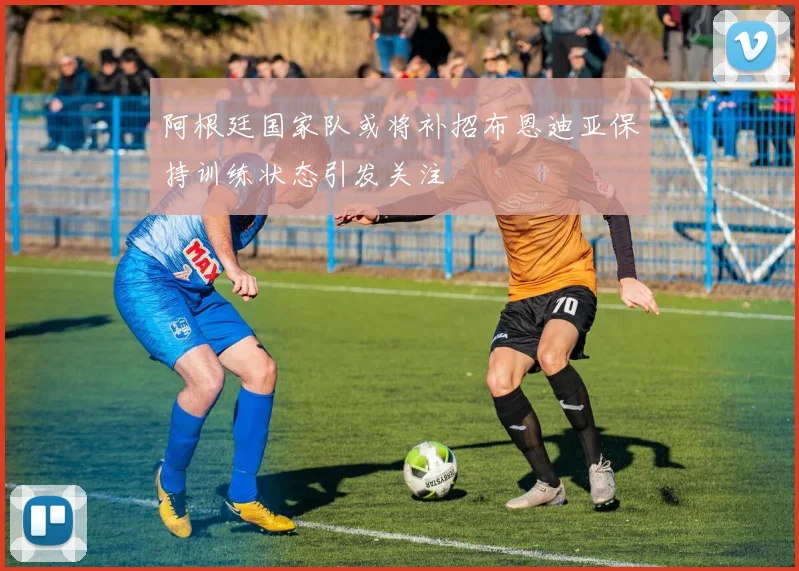 阿根廷国家队或将补招布恩迪亚保持训练状态引发关注
