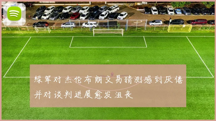 绿军对杰伦布朗交易猜测感到厌倦并对谈判进展愈发沮丧
