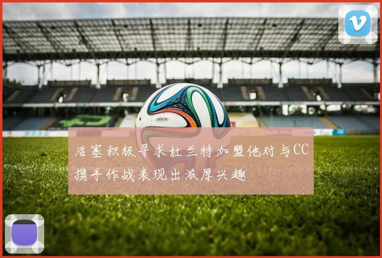活塞积极寻求杜兰特加盟他对与CC携手作战表现出浓厚兴趣