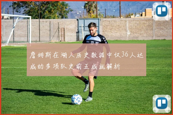 詹姆斯在湖人历史数据中仅36人达成的多项队史前五成就解析