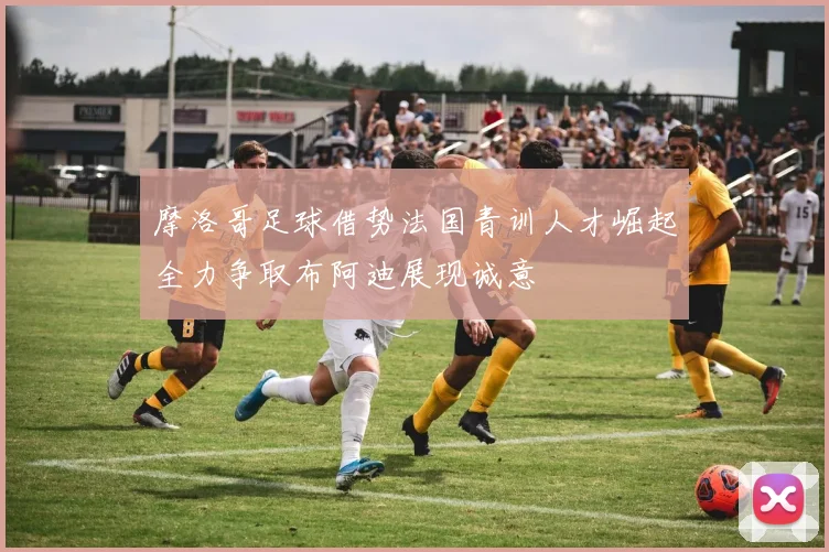 摩洛哥足球借势法国青训人才崛起全力争取布阿迪展现诚意