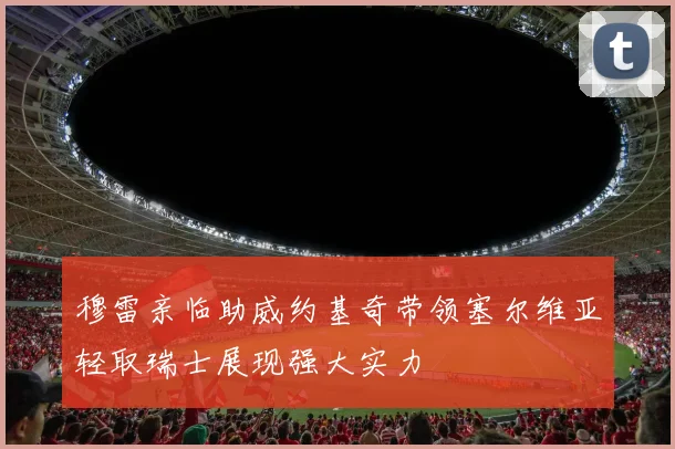 穆雷亲临助威约基奇带领塞尔维亚轻取瑞士展现强大实力