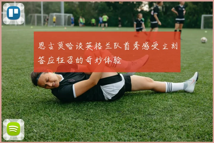 恩古莫哈谈英格兰队首秀感受立刻答应征召的奇妙体验