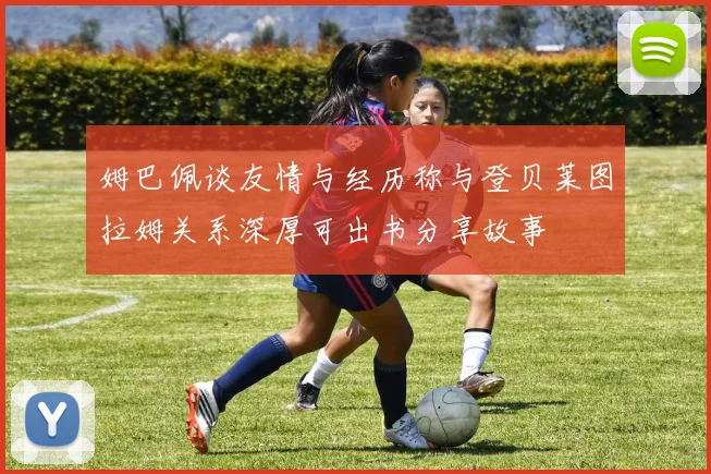 姆巴佩谈友情与经历称与登贝莱图拉姆关系深厚可出书分享故事