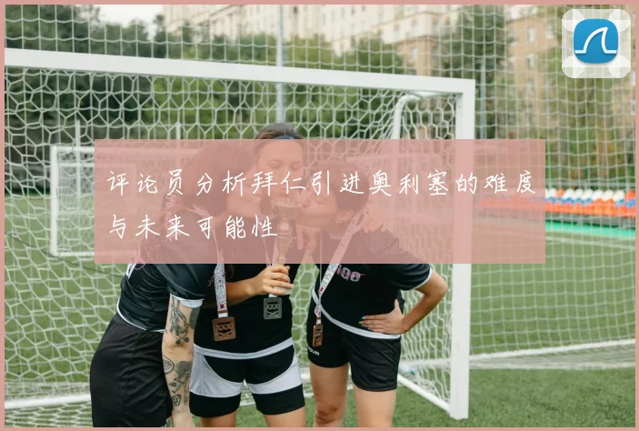 评论员分析拜仁引进奥利塞的难度与未来可能性